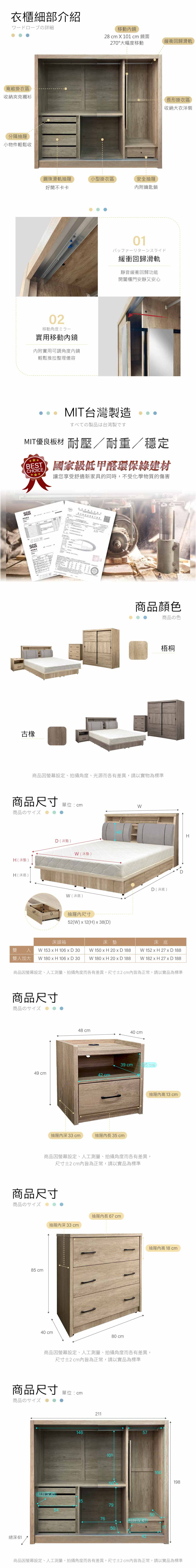 衣櫃細部介紹詳細移動鏡28  X 0  鏡面270°大幅度移動寬敞掛衣區收納夾克襯衫分隔抽屜小物件輕鬆收鋼珠滑軌抽屜小型掛衣區安全抽屜好開不卡卡附鑰匙鎖02移動角度實用移動鏡附實用可調角度鏡輕鬆推拉整理儀容緩衝回歸滑軌長形掛衣區收納大衣洋裝01緩衝回歸滑軌靜音緩衝回歸功能開闔櫃門安靜又安心MIT台灣製造すべての製品は台湾製ですMIT優良板材 耐壓/耐重/穩定BESTCOICE國家級低甲醛環保綠建材讓您享受舒適新家具的同時,不受化學物質的傷害SGSSGS古橡商品顏色商品の色梧桐商品因螢幕設定、拍攝角度、光源而各有差異,請以實物為標準商品尺寸 單位:cm商品のサイズH(床墊 )H (床底 )DD(床墊)(床墊)(床底 )抽屜尺寸52(W)  12(H)  38(D)D ( 床底 )床頭箱床墊雙人 W 3  H 106  D 30 W 150  H 20 x D 188床底W 152 x H 27 x D 188雙人加大 W 180 x H 106 x D 30 W 180 x H 20 x D 188 W 182 x H 27 x D 188商品因螢幕設定、人工測量、拍攝角度而各有差異,尺寸2cm皆為正常,請以實品為標準商品尺寸商品のサイズ48 cm40 cm39 cm15 cm49 cm42 cm抽屜內 33 cm抽屜內長35cm抽屜內 13 cm商品因螢幕設定、人工測量、拍攝角度而各有差異,尺寸2cm內皆為正常,請以實品為標準商品尺寸商品のサイズ85 cm抽屜內深 33 cm40 cm抽屜內長 67cm80 cm11抽屜內高 18 cm商品因螢幕設定、人工測量、拍攝角度而各有差異,尺寸±2cm內皆為正常,請以實品為標準商品尺寸單位:cm商品のサイズ總深 6114621110150抽屜深41157954575076抽屜深4150H160198商品因螢幕設定、人工測量、拍攝角度而各有差異,尺寸±2cm內皆為正常,請以實品為標準