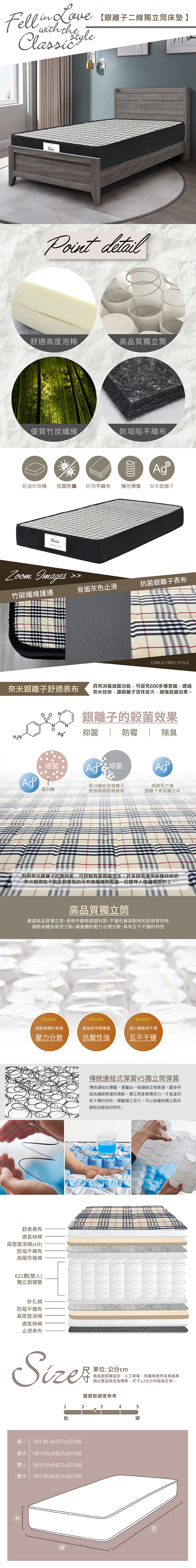 Fell  Lovewith the【二線獨立筒床墊】Point detail舒適高度泡棉高品質獨立筒優質竹炭纖維防塌陷不織布舒適珍珠棉抗菌防蟎 防塌不織布強化彈簧 奈米銀離子ouse Images竹碳纖維護邊背面灰色止滑抗菌銀離子表布CARLO FRE STYLE奈米銀離子舒適表布具有消毒滅菌功能可殺死600多種害菌透過奈米技術讓銀離子活性放大,增強殺菌效果。銀離子的殺菌效果Agt抑菌防霉  除臭細菌細菌Ag+蛋白酶蛋白酶結合銀離子使細菌細胞膜破裂細胞死亡後銀離子會游離出來利用奈米銀離子抗菌技術,可抑制有害病菌滋生。許多研究者用各種技術把奈米銀微粒子散布到常見的天然棉纖維到聚脂、尼龍等人造纖維面料上。高品質獨立筒嚴選高品質獨立筒,使用中高碳材質,不僅也兼具耐用和舒適等特色調節身體各節受力點,讓身體的壓力合理分散,具有互不干擾的特性Point01Point02Point03減輕身體的負擔高強度中鋼彈簧減少震動與干擾壓力分散抗壓性強互不干擾舒柔表布透氣絲棉高密度泡棉4分防塌不織布高級珍珠棉621顆雙人)獨立筒彈簧針扎棉防陷不織布高密度泡棉透氣絲棉止滑表布傳統連結式彈簧VS獨立筒彈簧傳統連結式彈簧,彈簧由一條鋼線互相牽連,翻身時因為鋼線牽連而晃動,獨立筒是單獨受力,才能達到低干擾的特性,彈簧獨立受力,可以感覺到獨立筒床墊較為服貼的特性。單位:公分cm商品因螢幕設定、人工測量、拍攝角度而各有差異,請以實品狀況為標準,尺寸±2公分內皆為正常。體感軟硬度參考12345軟硬單人 ) 90 x(H)25x(D)188單大 (W)105x(H)25x(D)188雙人 (W)150x(H)25x(D)188雙大 (W)180x(H)25x(D)188E(W)