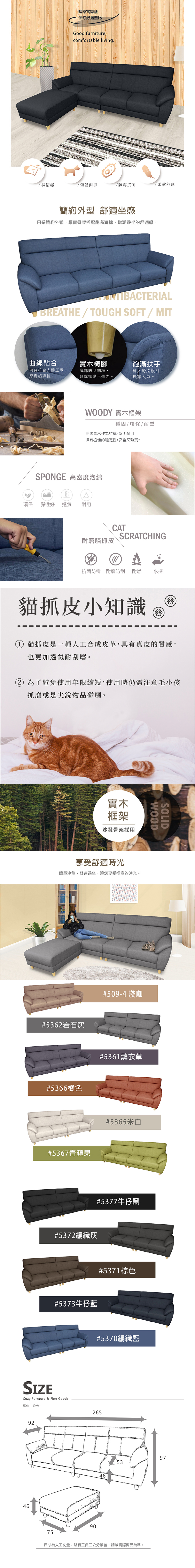 超厚實靠墊坐感舒適無比Good furniture,comfortable living.易清潔強韌耐抓/防霉抗菌/柔軟舒適簡約外型 舒適坐感日系簡約外觀,厚實骨架搭配飽滿海綿,增添乘坐的舒適感。 BREATHE/TOUGH SOFT / MIT曲線貼合實木椅腳椅背符合人體工學,厚實超彈性。底部防刮腳粒,輕鬆挪動不費力。飽滿扶手寬大舒適設計,扶靠大氣。WOODY 實木框架穩固/環保/耐重高級實木作為結構,堅固耐用擁有極佳的穩定性,安全又紮實。SPONGE 高密度泡綿環保 彈性好透氣耐用CAT耐磨貓抓皮SCRATCHING抗菌防霉 耐磨防刮耐燃 水擦貓抓皮小知識 Ⓡ 貓抓皮是一種人工合成皮革,具有真皮的質感,也更加透氣耐刮磨。 為了避免使用年限,使用時仍需注意毛小孩抓磨或是尖銳物品碰觸。實木框架沙發骨架採用享受舒適時光簡單沙發,舒適乘坐,讓您享受愜意的時光。#5362岩石灰#5366橘色#5367青蘋果#509-4 淺咖#5361薰衣草#5372編織灰#5365米白#5377牛仔黑#5373牛仔藍Cozy Furnture & Fine Goods單位:公分9246#5371棕色SOLIDWOOD#5370編織藍2659046975375尺寸為人工丈量,略有正負三公分誤差,請以實際商品為準。