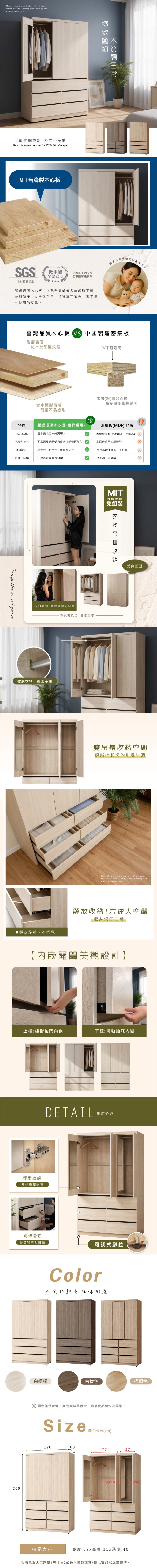 More than just a wardrobeit s a warmcorner of home keeping every morning andnight in perfect order.設計 表面不留痕Form, function, and just a little bit of magic.MI台灣製木心板極致簡木約質SGSSGS檢驗認證 Formaldehyde低甲醛孕嬰安心守護孩子的安全低甲醛等級標準嚴選環保木心板,搭配台灣師傅多年經驗工藝,兼顧健康安全與耐用,打造真正適合一家子長久使用的家具。家人讓家人自在呼吸臺灣品質木心板 VS 中國製造密集板耐磨表層仿木紋細膩紋理※甲醛過高木屑(粉)膠合而成易受潮後膨脹變形實木壓製而成耐重不易變形勝T敗特性嚴選環保木心板 (我們選用)核心結構實木條狀芯材(低甲醛)密集板(MDF) 他牌木纖維壓製(黏著劑多、甲醛高)抗變形能力不易因長時間受力或環境變化而變形高濕環境易膨脹變形。耐重能力穩定性、耐用性、耐重性更佳長期易彎曲變形、不耐重防潮、防霉不易吸水膨脹及發霉易受潮、易發霉, Again內附鏡面| 整理儀容好便利木質調紋理+居家美學、穩固承重穩定承重、不搖晃MIT台灣製造免組裝衣物收納美背設計雙吊櫃收納空間輕鬆拾起您的雜亂生活More than just a wardrobeits a warmcorner of home, keeping every morning andnight in perfect order.解放收納!六抽大空間收納您的日常【開闔美觀設計】上櫃:緩衝拉門下櫃:滑軌抽屜內嵌緩衝絞鍊減少撞擊噪音DETAIL鋼珠滑軌靜音絲滑好推拉細節介紹可調式腳粒Color木質調顏色任你挑選白梧桐古橡色梧桐色※顏色僅供參考,商品因設定、請以實品狀況為標準。Size單位:公分(cm)0607737200#58120()12(高)抽屜大小寬度:52x高度:15x深度:40※商品為人工測量(尺寸±2公分內皆為正常)請以實品狀況為標準。