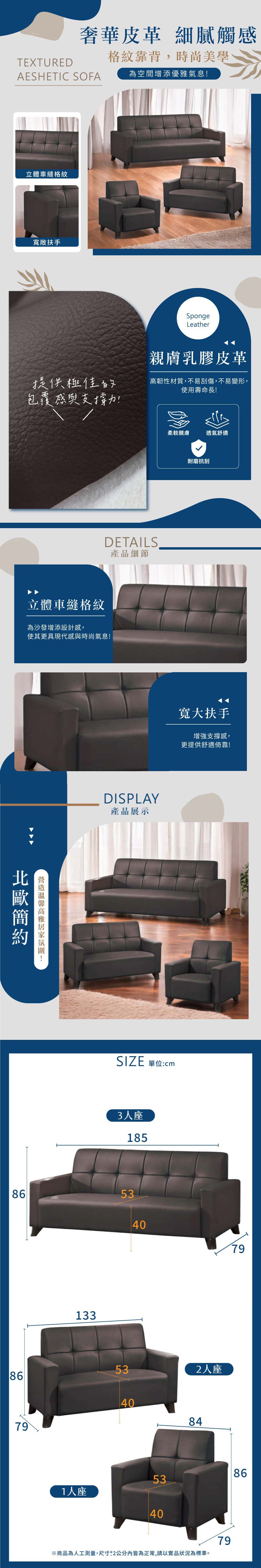 TEXTURED奢華皮革 細膩觸AESHETIC SOFA格紋靠背,時尚美學為空間增添優雅氣息立體車縫格紋寬敞扶手提供極佳的包覆感與支撐力!SpongeLeather親膚乳膠皮革高韌性材質,不易刮傷,不易變形,使用壽命長!DETAILS產品細節立體車縫格紋為沙發增添設計感,使其更具現代感與時尚氣息!!柔軟親膚透氣舒適DISPLAY產品展示耐磨抗刮寬大扶手增強支撐感,更提供舒適倚靠!SIZE 單位:cm3人座1858653133407953862人座40847986531人座40※商品為人工測量,尺寸2公分內皆為正常,請以實品狀況為標準。79