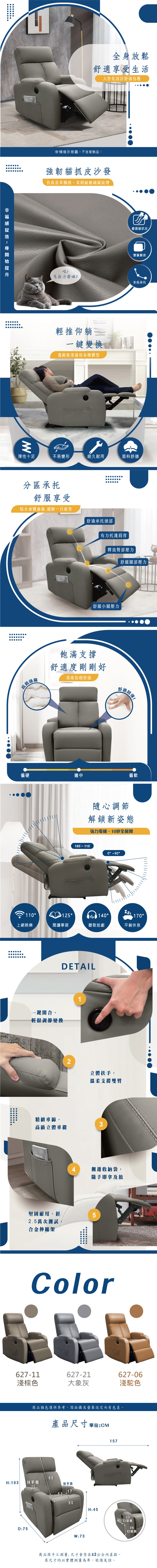 全身放鬆舒適享受生活人性化設計舒適包覆※情境示意圖,不含家飾品強韌貓抓皮沙發仿真皮革觸感,柔韌耐磨細膩紋理喵!有新沙發嘛?輕推仰躺一鍵變換寬敞座深適用各種體型嚴選貓抓皮雙層靠背多段承托彈性十足不易變形經久耐用面料舒適分區承托舒服享受貼合身體曲線,緩解一日疲勞高級絲棉舒適承托頭部有力托護肩背釋放臀部壓力舒緩小腿壓力舒緩腿部壓力飽滿支撐舒適度剛剛好落座倍感舒適舒適回!偏硬適中偏軟隨心調節解鎖新姿態椅背距離牆面須預留10公分,方能完全展開170 1100110125 140170°上網娛樂閱讀學習聽歌追劇平躺休息DETAIL一鍵開合,輕鬆調節變換12立體扶手,精緻車線,高級立體車縫堅固耐用,經2.5萬次測試合金伸縮架溫柔支撐雙臂34側邊收納袋,隨手即拿及放LOCOLOR#627-6#627-11#627-21淺駝色淺棕色大象灰商品顏色僅供參考,因拍攝及螢幕設定而有色差。產品尺寸單位:CMH:103 扶手寬D:751066扶手高175350H:45W:73157商品因手工測量,尺寸會存在±2公分內差距,其尺寸均以實體測量為準,敬請見諒。33口袋寬25口袋高