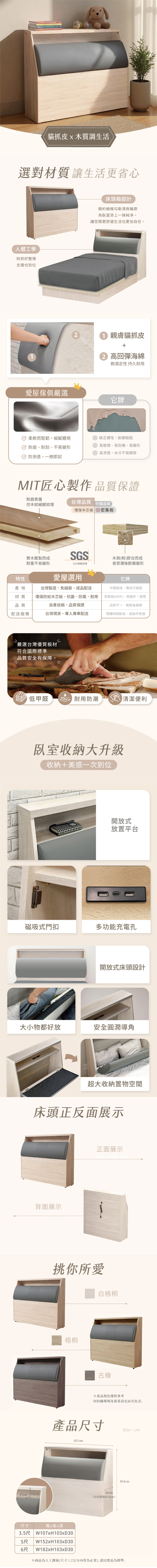 貓抓皮x木質調生活選對材質讓生活更省心人體工學耐抓好整理支撑也到位1床頭箱設計簡約線條勾勒清爽輪廓為臥室添上一抹純淨。讓空間更舒適生活也更加自在。 親膚貓抓皮2 高回彈海綿飽滿定性 持久愛屋傢俱嚴選它牌柔軟而堅韌,細膩體現耐磨耐刮、不易變形防滲透,一擦即試缺乏彈性,剛硬粗糙 易磨損、易刮傷、易變形 易滲透,水分不易擦除MIT匠心製作品質保證耐磨表層台灣品質木紋細膩紋理中國品質環保木芯板 密集板實木壓製而成SGS木屑(粉)膠合而成耐重不易變形SGS檢驗認證易受潮後膨脹變形特性產地愛屋選用台灣製造、免組裝、成品配送它牌中國製造、需自行組裝材質環保防蛀木芯板、抗菌、防霉、耐用密集板(MDF)、易變形、損壞品質自產自銷、品質保證品質不一、無售後服務配送服務台灣現貨、專人專車配送預購時間較長、易缺件受損嚴選台灣優質板材符合國際標準品質安全有保障。低甲醛  耐用防潮清潔便利臥室收納大升級收納+美感一次到位開放式放置平台磁吸式門扣多功能充電孔開放式床頭設計大小物都好放安全圓潤導角超大收納置物空間床頭正反面展示背面展示正面展示挑你所愛白梧桐梧桐※產品顏色僅供參考因拍攝環境及設定而有色差。產品尺寸107cm30cm13cm17cm(含深度32cm)Size:cm103cm尺寸寬x高x深3.5尺 W107xH103xD305尺6尺W152xH103xD30W182xH103xD30※商品為人工測量(尺寸2公分內皆為正常),請以實品為標準。