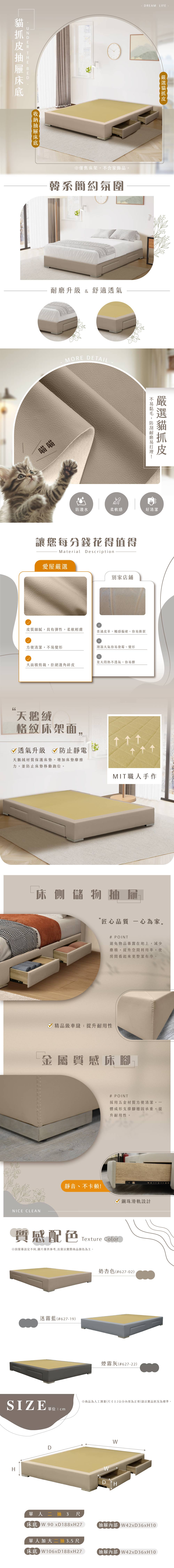 DREAM LIFE 僅售床架不含家飾品韓系簡約氛圍升級 & 舒適透氣MORE DETAIL喵喵,耐磨防潑水柔軟感好清潔讓您每分錢花得值得Material Description愛屋嚴選別家店鋪皮質細膩,具有彈性,柔軟輕膚普通皮革,觸感偏硬,容易撕裂方便清潔,不易變形潮濕天氣容易發霉、變形夏天悶熱不透氣,容易髒大面積剪裁,拒絕邊角碎皮天鵝絨格紋床架面,透氣升級 防止靜電天鵝絨材質保護床墊,增加床墊摩擦力,並防止床墊移動跑位。MIT職人手作床側儲物屜匠心品質 一心為家。# POINT避免物品暴露在地上,減少塵積,提升空間利用率,使房間看起來更整潔有序。精品級車縫,提升耐用性金屬質感床腳NICE CLEAN# POINT採用五金材質方便清潔,體成形支撐腳穩固承重,提升耐用性。靜音、不卡頓!鋼珠滑軌設計質感配色Texture Color※因螢幕設定不同,圖片僅供參考,出貨以實際商品顏色為主。迷霧藍(#627-19)奶杏色(#627-02)煙霧灰(#627-22)SIZE※商品為人工测量(尺寸±2公分內皆為正常)請以實品狀況為標準。D單 尺人二抽床底 W 90 WD H抽屜內部W42xD36xH10單人加大二抽3.5尺床底 W106x188xH27抽屜內部W42xD36xH10