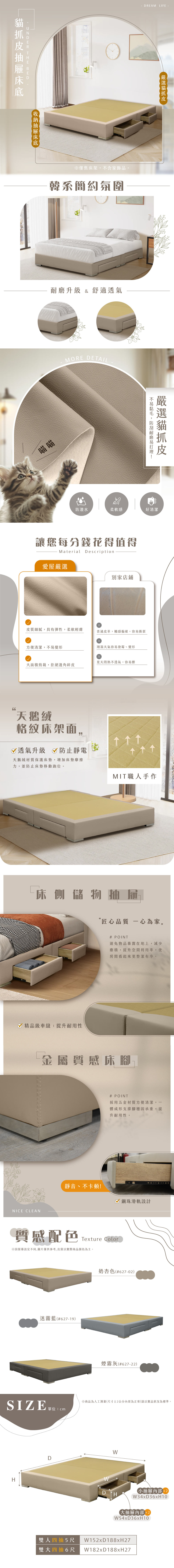 DREAM LIFE  THE 僅售床架不含家飾品韓系簡約氛圍升級 & 舒適透氣喵喵MORE DETAIL耐磨山防潑水柔軟感好清潔讓您每分錢花得值得Material Description愛屋嚴選別家店鋪皮質細膩具有彈性,柔軟輕膚普通皮革,觸感偏硬,容易撕裂方便清潔,不易變形潮濕天氣容易發霉、變形夏天悶熱不透氣,容易髒大積剪裁,拒絕邊角碎皮天鵝絨格紋床架面,透氣升級 防止靜電天鵝絨材質保護床墊,增加床墊摩擦力,並防止床墊移動跑位。MIT職人手作床側儲物抽屜匠心品質 一心為家。 精品級車縫,提升耐用性# POINT避免物品暴露在地上,減少塵積,提升空間利用率,使房間看起來更整潔有序。金屬質感床腳NICE CLEAN# POINT採用五金材質方便清潔,體成形支撐腳穩固承重,提升耐用性。靜音、不卡頓!鋼珠滑軌設計質感配色Texture Color※設定不同,圖片僅供參考,出貨以實際商品顏色為主。迷霧藍#627-19)奶杏色#627-02)煙霧灰(#627-22)SIZE 單位※商品為人工测量(尺寸±2公分內皆為正常)請以實品狀況為標準。HDWD H(小抽屜2W34xD36xH10(大抽屜2W54xD36xH10雙人四抽5尺 W152xD188xH27雙大四抽6尺 W182xD188xH27