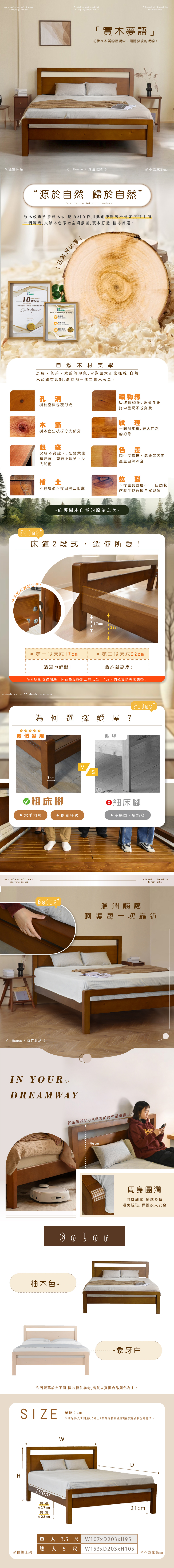 As stable as solid woodcarrying dreamsA stable and restfulsleeping experienceA blend of dreamlikeforestlike夢語」在木質的溫潤中傾聽夢境的呢喃。僅售床架 森活收納 》※不含家“源於自然 歸於自然”From nature Return to nature原木頭直拼接成木板,應力相互作用抵銷使得床板穩定度往上加一個等級,交錯木色添增空間氛圍,打造,值得首選。CERTIFICE10 固 「本保台10年保固,台灣製造Quality 品質有保障 House板材為優質實木低甲醛使用更安心實木保持自然實木設計自然木材美學斑紋、色差、木節等現象,皆為原木正常樣貌,自然木頭獨有印記,造就獨一無二實木家具。孔洞礦物線樹枝密集包覆形成吸收礦物後,堆積於細胞中呈現不規則狀木節紋理一圈圈年輪,是大自然樹木產生枝枒分支部分銀斑又稱木質線、,在闊葉樹種剖面上會有不規則、反光斑點補土木粉填補木材自然凹陷處- 維護樹木自然的原始之美-的紀錄色差生長環境、氣候等因素產生自然深淺乾裂木材生長速度不一,自然收縮產生乾裂屬自然現象床道2段式,選你所愛卡超方便!17cm22cm第一段床底17cm第二段床底22cm收納新高度!清潔也輕鬆!※若搭配收納抽屜,床道高度將無法調低至 17cm,依實際需求調整!A stable and restful sleeping experience.為何選擇愛屋?我們7cm 粗床腳承重力強 穩固升級As stable as solid woodcarrying dreams+ IHouse 森活收納》IN YOUR DREAM WAYH柚木色他牌Point細床腳 不穩固、易塌陷A blend of dreamlikeforest-like溫潤觸感呵護每一次靠近卸走背部壓力把愜意的時光留給自己~46cm!AT周身圓潤打磨細膩,觸感柔順避免磕碰,保護家人安全象牙白※因設定不同,圖片僅供參考,出貨以實際商品顏色為主。SIZE單位:cm※商品為人工测量(尺寸±2公分內皆為正常)請以實品狀況為標準。※僅售床架190m最低≈17cm最高W單人3.5尺 W107xD203xH95D21cm雙人5尺 W153xD203x H105※不含家飾品