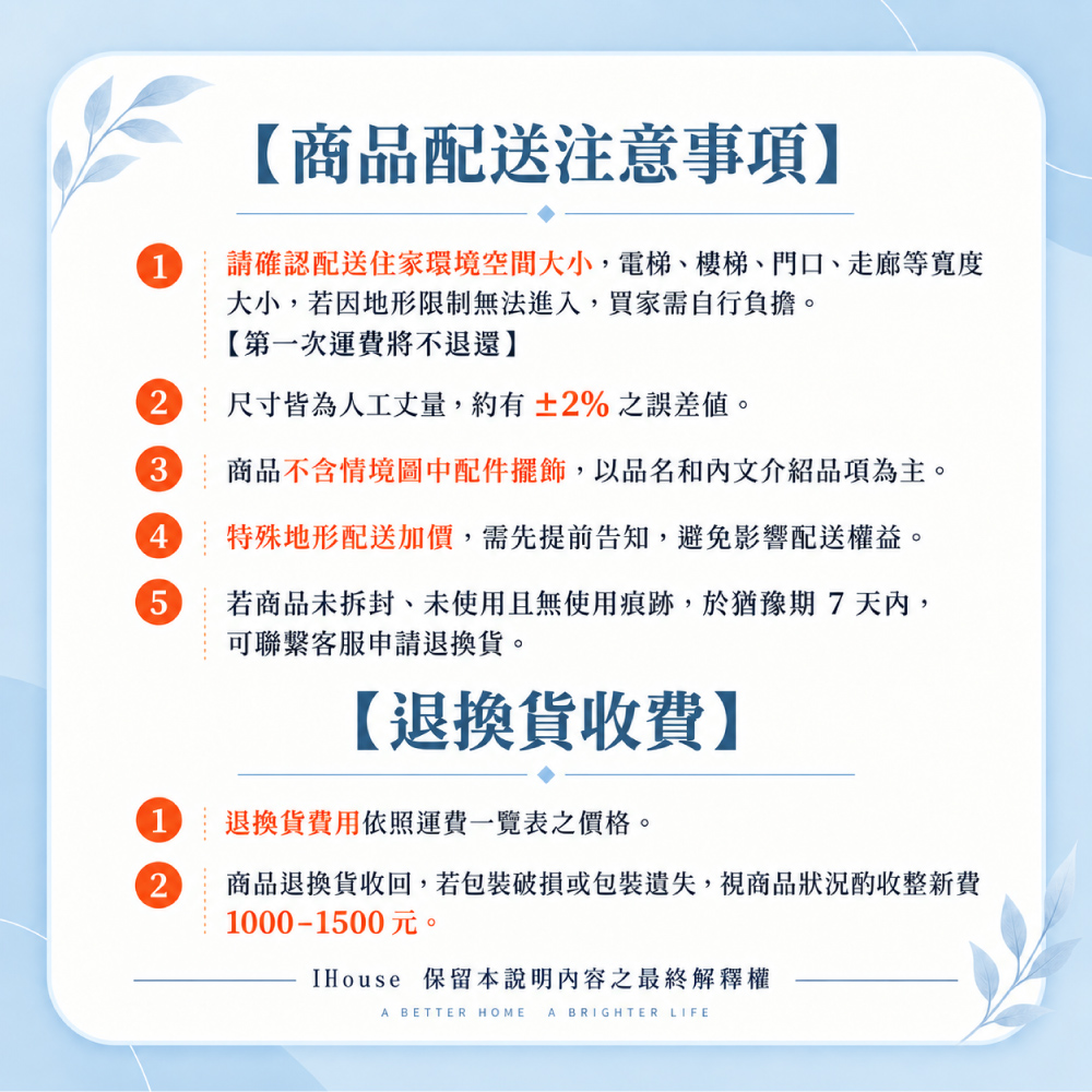 【商品配送注意事項】請確認配送住家環境空間大小,電梯、樓梯、門口、走廊等大小,若因地形限制無法進入,買家需自行負擔。【第一次運費將不退還】2 尺寸皆為人工丈量,約有±2%之誤差值。3商品不含情境圖中配件擺飾,以品名和內文介紹品項為主。 特殊地形配送加價,需先提前告知,避免影響配送權益。若商品未拆封、未使用且無使用痕跡,於猶豫期7天內,可聯繫客服申請退換貨。【退換貨收費】1 退換貨費用依照運費一覽表之價格。2商品退換貨收回,若包裝破損或包裝遺失,視商品狀況酌收整新費1000-1500元。IHouse 保留本說明內容之最終解釋權A BETTER HOME A BRIGHTER LIFE